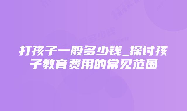 打孩子一般多少钱_探讨孩子教育费用的常见范围