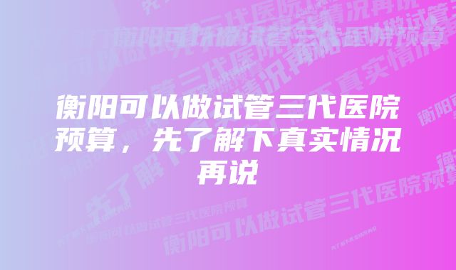 衡阳可以做试管三代医院预算，先了解下真实情况再说