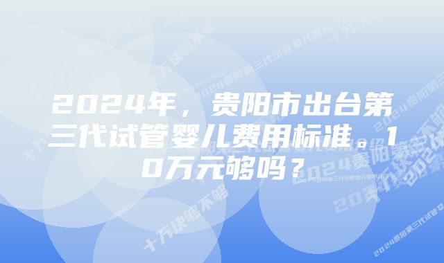 2024年，贵阳市出台第三代试管婴儿费用标准。10万元够吗？