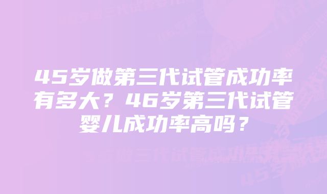 45岁做第三代试管成功率有多大？46岁第三代试管婴儿成功率高吗？