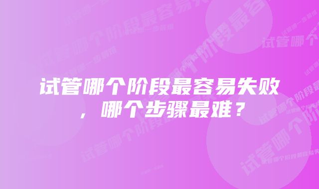 试管哪个阶段最容易失败，哪个步骤最难？