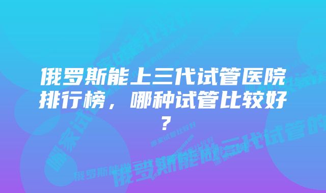 俄罗斯能上三代试管医院排行榜，哪种试管比较好？