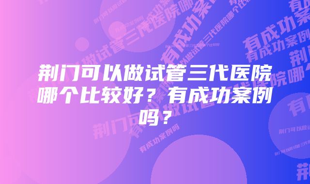 荆门可以做试管三代医院哪个比较好？有成功案例吗？