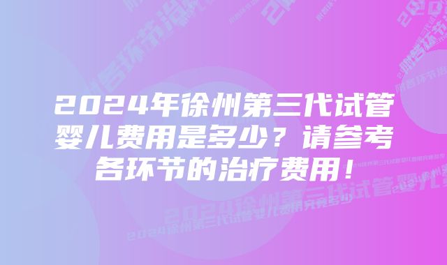 2024年徐州第三代试管婴儿费用是多少？请参考各环节的治疗费用！