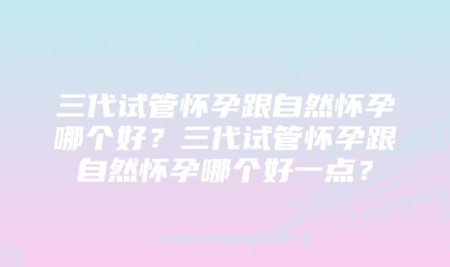 三代试管怀孕跟自然怀孕哪个好？三代试管怀孕跟自然怀孕哪个好一点？