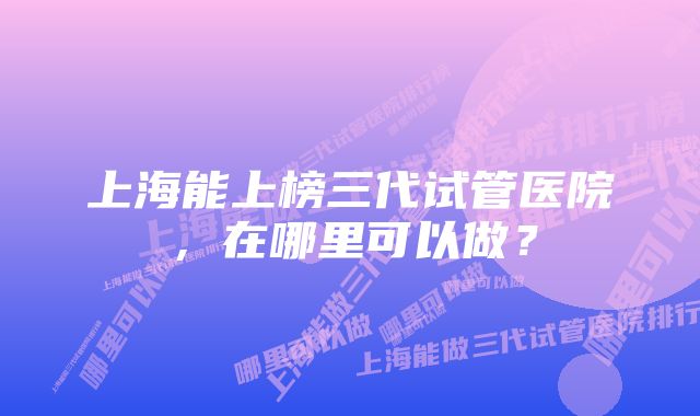 上海能上榜三代试管医院，在哪里可以做？