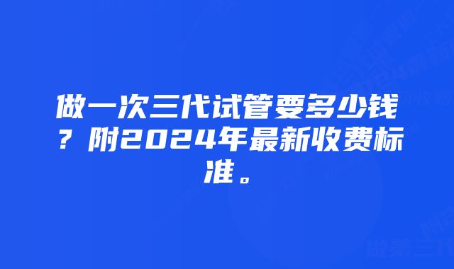 做一次三代试管要多少钱？附2024年最新收费标准。