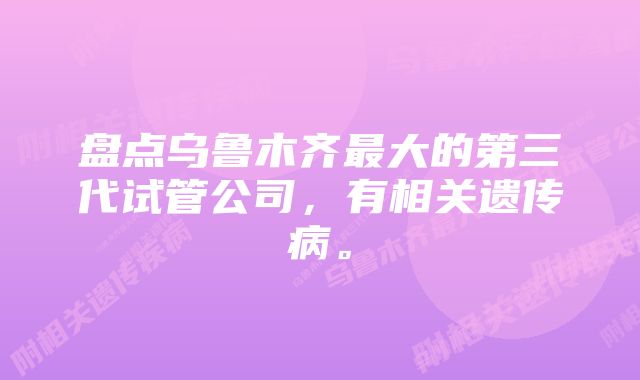 盘点乌鲁木齐最大的第三代试管公司，有相关遗传病。