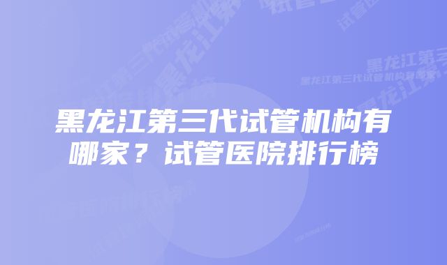 黑龙江第三代试管机构有哪家？试管医院排行榜