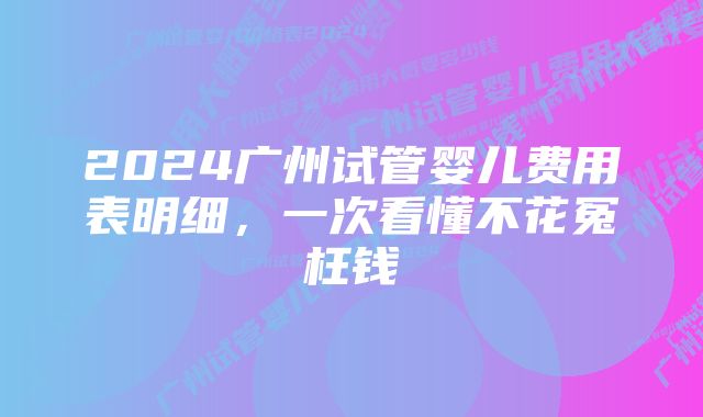 2024广州试管婴儿费用表明细，一次看懂不花冤枉钱