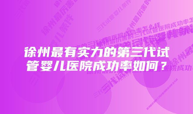 徐州最有实力的第三代试管婴儿医院成功率如何？