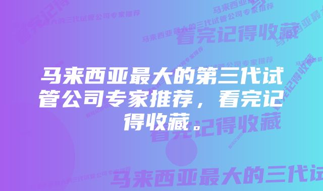 马来西亚最大的第三代试管公司专家推荐，看完记得收藏。