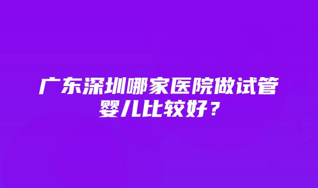 广东深圳哪家医院做试管婴儿比较好？