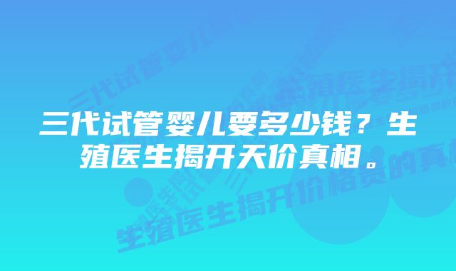 三代试管婴儿要多少钱？生殖医生揭开天价真相。