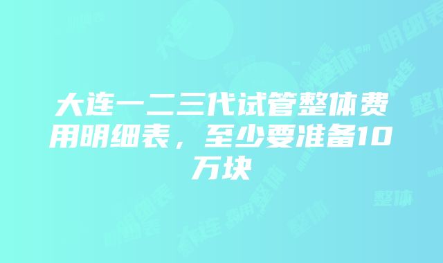 大连一二三代试管整体费用明细表，至少要准备10万块