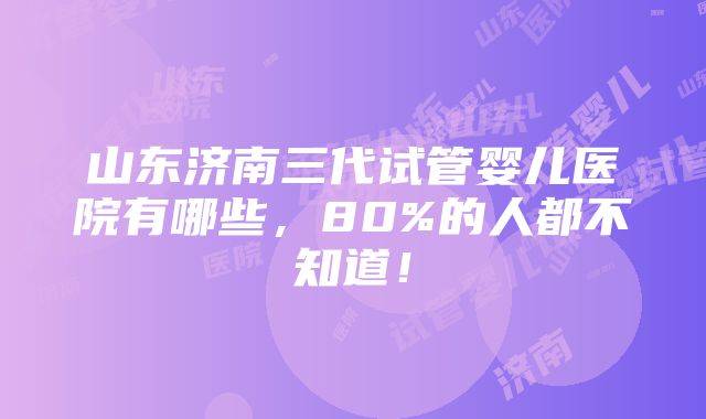 山东济南三代试管婴儿医院有哪些，80%的人都不知道！