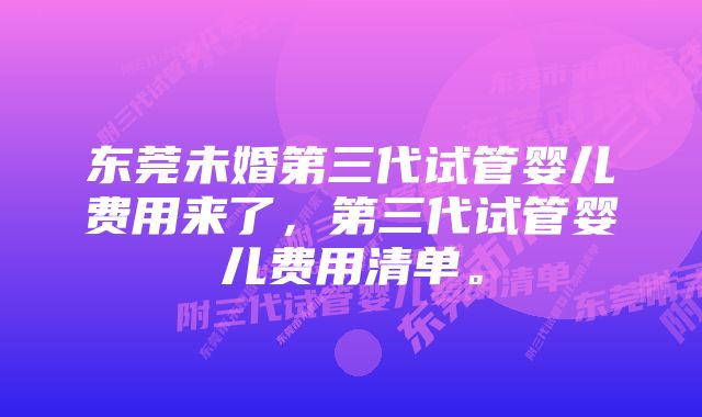 东莞未婚第三代试管婴儿费用来了，第三代试管婴儿费用清单。