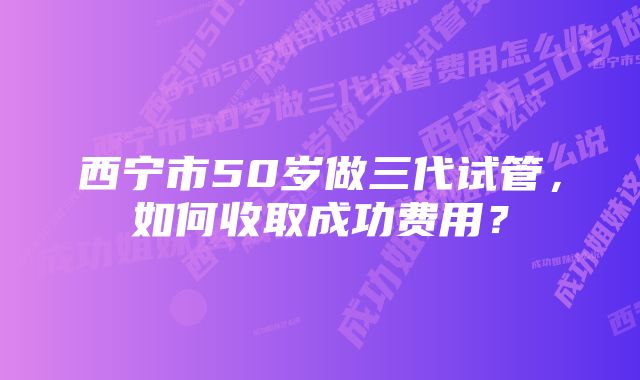 西宁市50岁做三代试管，如何收取成功费用？