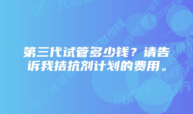 第三代试管多少钱？请告诉我拮抗剂计划的费用。