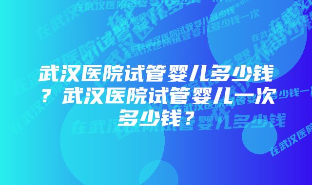 武汉医院试管婴儿多少钱？武汉医院试管婴儿一次多少钱？