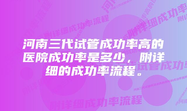 河南三代试管成功率高的医院成功率是多少，附详细的成功率流程。