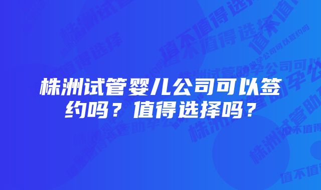 株洲试管婴儿公司可以签约吗？值得选择吗？