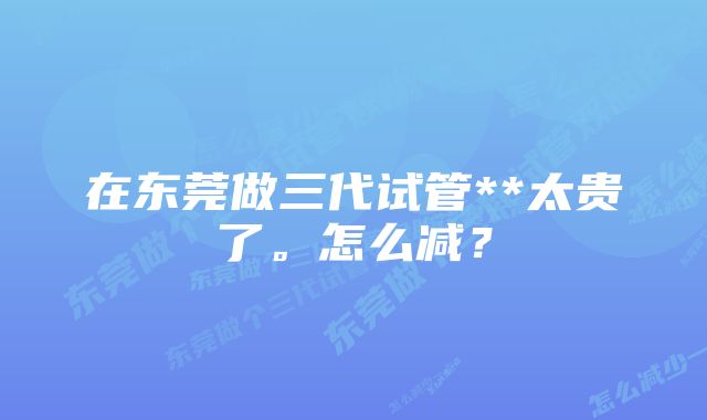 在东莞做三代试管**太贵了。怎么减？