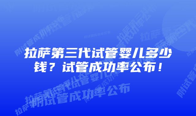 拉萨第三代试管婴儿多少钱？试管成功率公布！