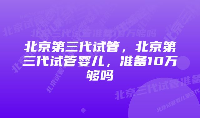 北京第三代试管，北京第三代试管婴儿，准备10万够吗