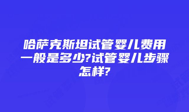 哈萨克斯坦试管婴儿费用一般是多少?试管婴儿步骤怎样?