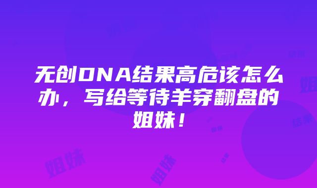 无创DNA结果高危该怎么办，写给等待羊穿翻盘的姐妹！