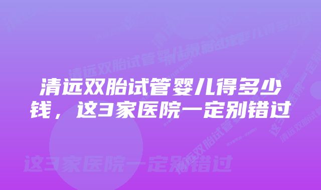 清远双胎试管婴儿得多少钱，这3家医院一定别错过