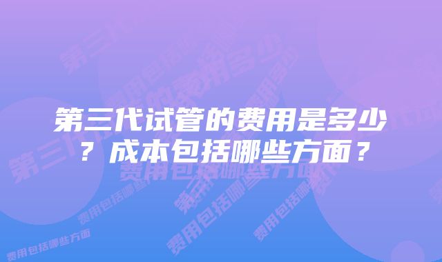 第三代试管的费用是多少？成本包括哪些方面？