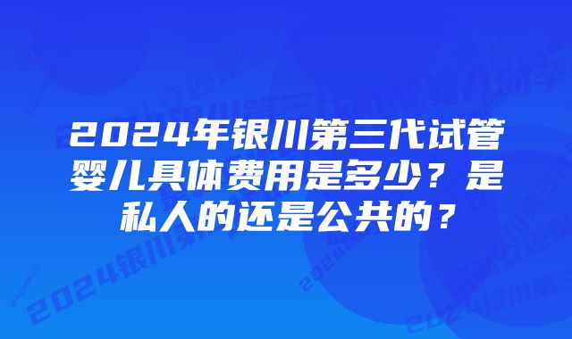 2024年银川第三代试管婴儿具体费用是多少？是私人的还是公共的？