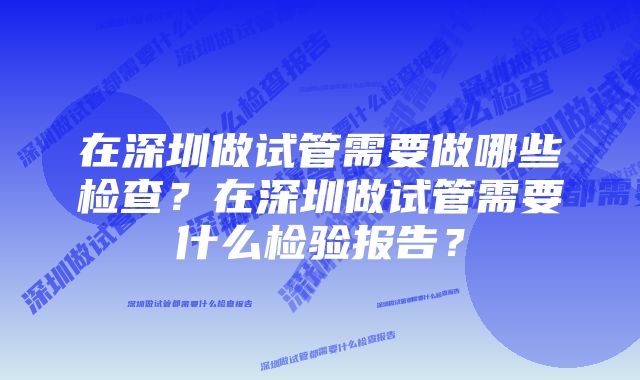 在深圳做试管需要做哪些检查？在深圳做试管需要什么检验报告？