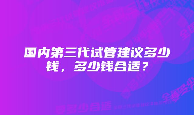 国内第三代试管建议多少钱，多少钱合适？