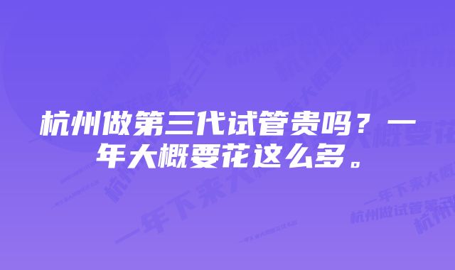 杭州做第三代试管贵吗？一年大概要花这么多。