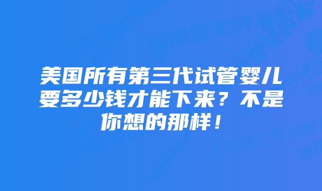 美国所有第三代试管婴儿要多少钱才能下来？不是你想的那样！