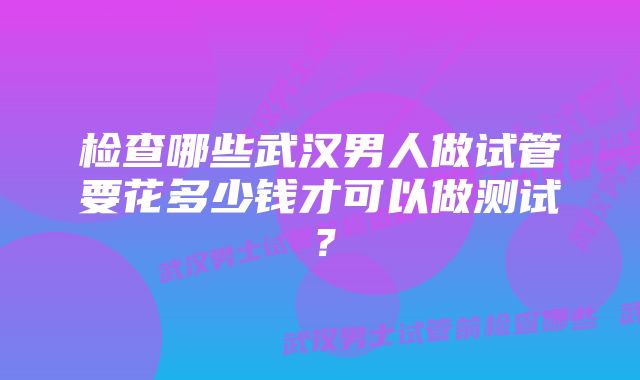 检查哪些武汉男人做试管要花多少钱才可以做测试？