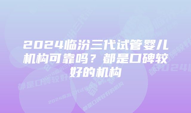 2024临汾三代试管婴儿机构可靠吗？都是口碑较好的机构