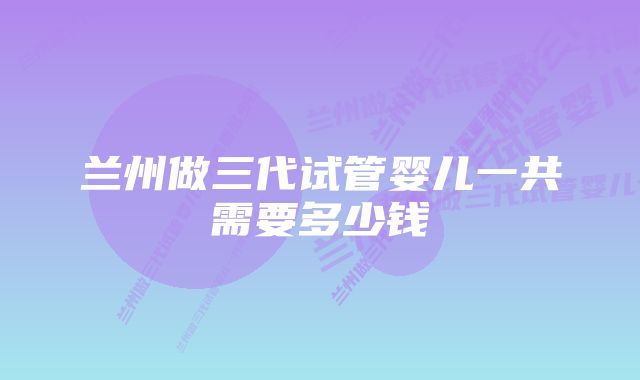 兰州做三代试管婴儿一共需要多少钱