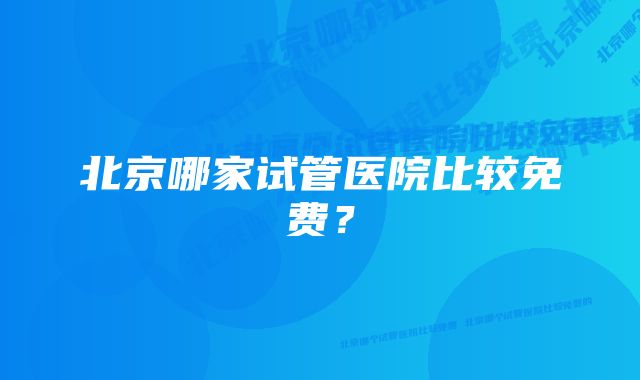 北京哪家试管医院比较免费？