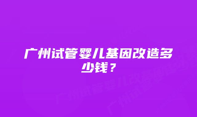 广州试管婴儿基因改造多少钱？