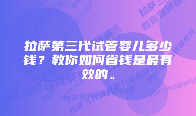 拉萨第三代试管婴儿多少钱？教你如何省钱是最有效的。