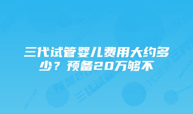 三代试管婴儿费用大约多少？预备20万够不