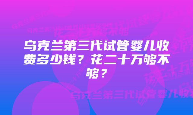 乌克兰第三代试管婴儿收费多少钱？花二十万够不够？