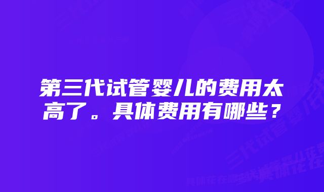 第三代试管婴儿的费用太高了。具体费用有哪些？