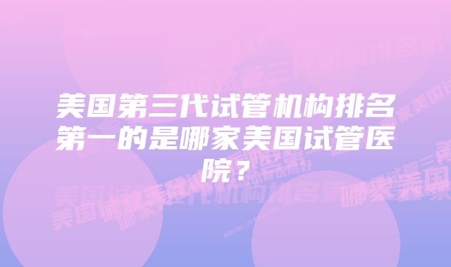 美国第三代试管机构排名第一的是哪家美国试管医院？