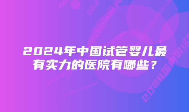 2024年中国试管婴儿最有实力的医院有哪些？