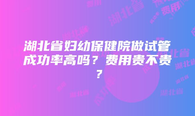 湖北省妇幼保健院做试管成功率高吗？费用贵不贵？